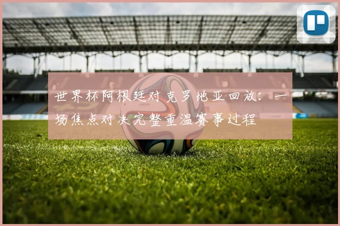 世界杯阿根廷对克罗地亚回放：一场焦点对决完整重温赛事过程