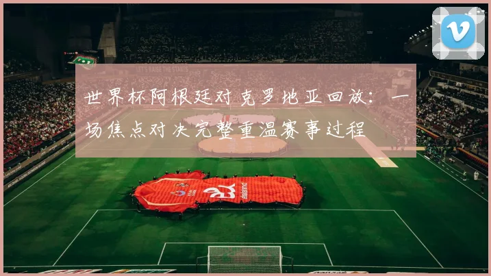 世界杯阿根廷对克罗地亚回放：一场焦点对决完整重温赛事过程