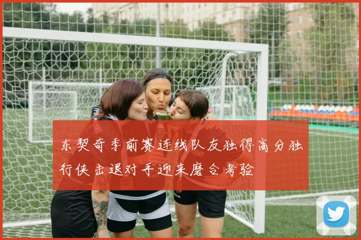 东契奇季前赛连线队友独得高分独行侠击退对手迎来磨合考验
