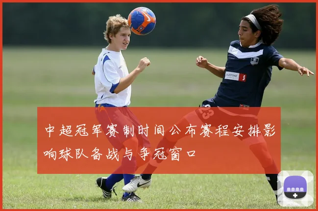 中超冠军赛制时间公布赛程安排影响球队备战与争冠窗口