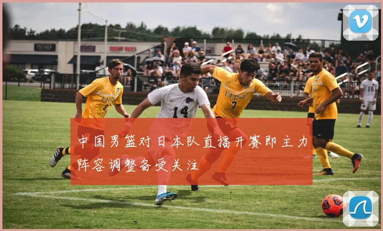 中国男篮对日本队直播开赛即主力阵容调整备受关注