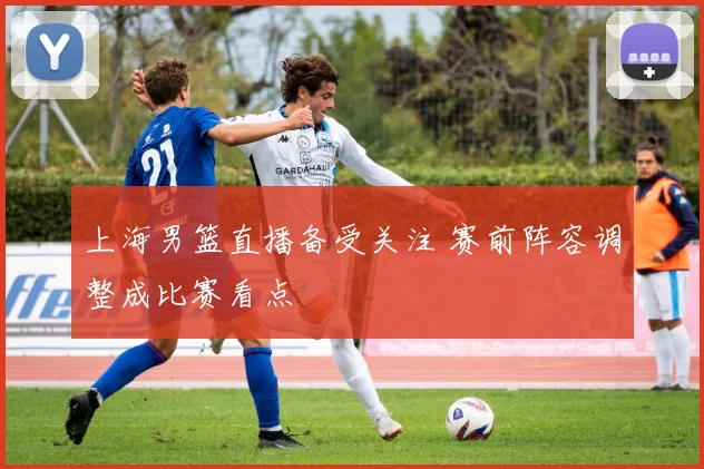 上海男篮直播备受关注 赛前阵容调整成比赛看点