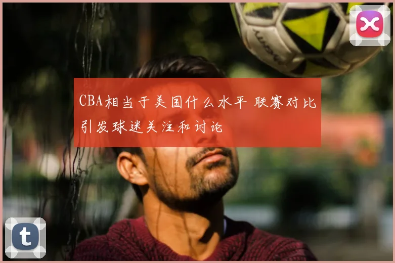 CBA相当于美国什么水平 联赛对比引发球迷关注和讨论
