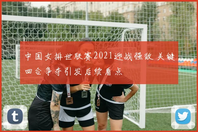 中国女排世联赛2021迎战强敌 关键回合争夺引发后续看点