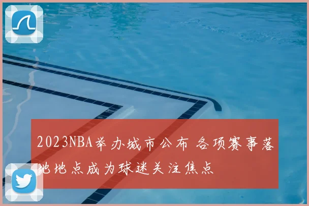 2023NBA举办城市公布 各项赛事落地地点成为球迷关注焦点