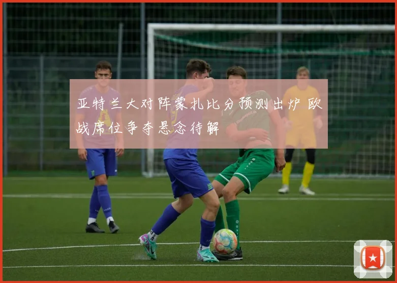 亚特兰大对阵蒙扎比分预测出炉 欧战席位争夺悬念待解
