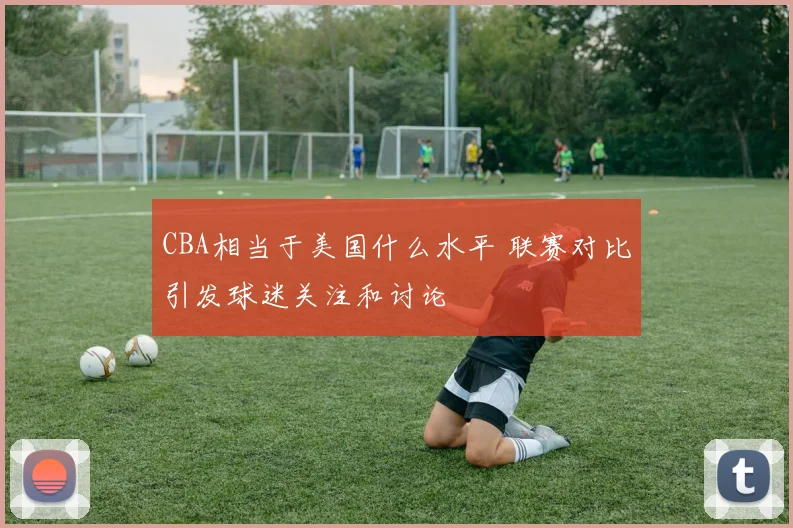 CBA相当于美国什么水平 联赛对比引发球迷关注和讨论