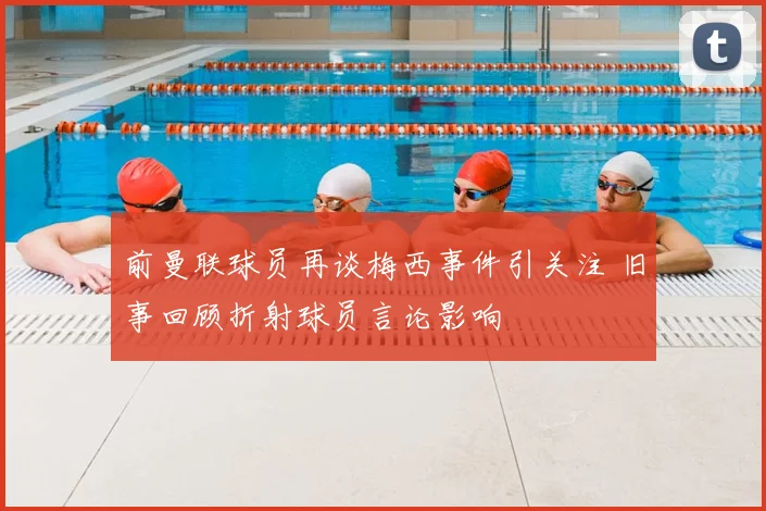 前曼联球员再谈梅西事件引关注 旧事回顾折射球员言论影响