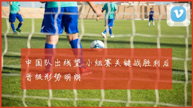 中国队出线望 小组赛关键战胜利后晋级形势明朗