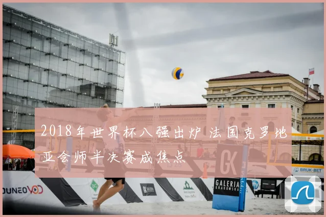 2018年世界杯八强出炉 法国克罗地亚会师半决赛成焦点