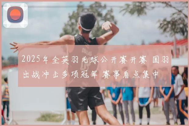 2025年全英羽毛球公开赛开赛 国羽出战冲击多项冠军 赛事看点集中