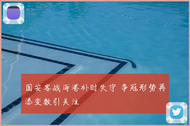 国安客战海港补时失守 争冠形势再添变数引关注