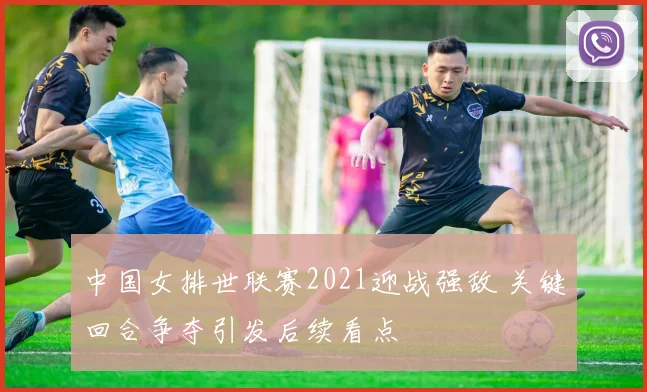 中国女排世联赛2021迎战强敌 关键回合争夺引发后续看点