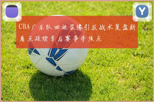 CBA广东队回放录像引发战术复盘新看点延续季后赛争夺焦点