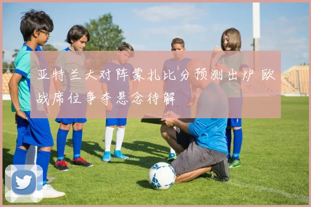 亚特兰大对阵蒙扎比分预测出炉 欧战席位争夺悬念待解