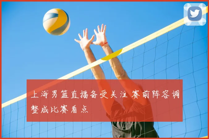 上海男篮直播备受关注 赛前阵容调整成比赛看点