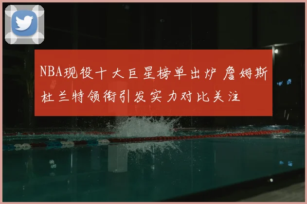 NBA现役十大巨星榜单出炉 詹姆斯杜兰特领衔引发实力对比关注
