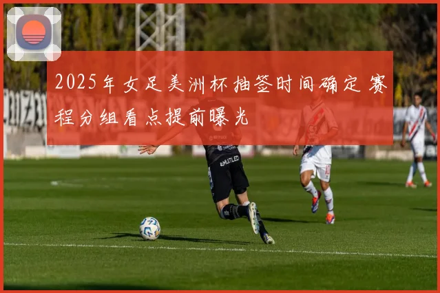 2025年女足美洲杯抽签时间确定 赛程分组看点提前曝光