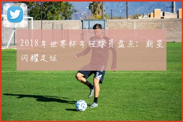 2018年世界杯年轻球员盘点：新星闪耀足坛