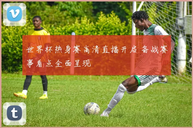 世界杯热身赛高清直播开启 备战赛事看点全面呈现