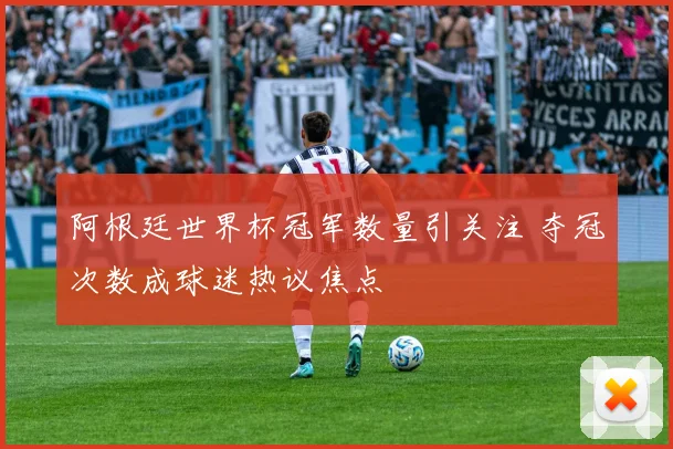 阿根廷世界杯冠军数量引关注 夺冠次数成球迷热议焦点